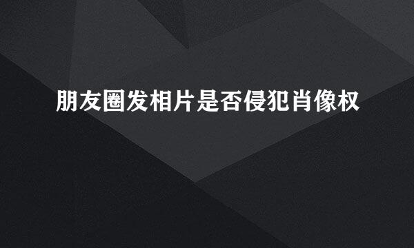 朋友圈发相片是否侵犯肖像权