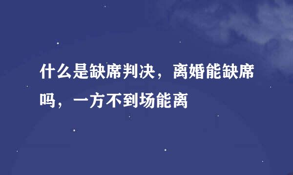 什么是缺席判决，离婚能缺席吗，一方不到场能离