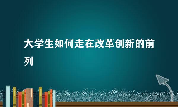大学生如何走在改革创新的前列