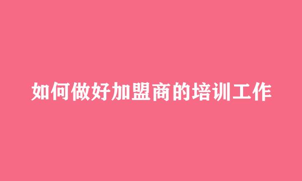 如何做好加盟商的培训工作