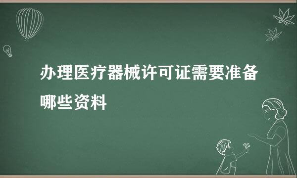 办理医疗器械许可证需要准备哪些资料