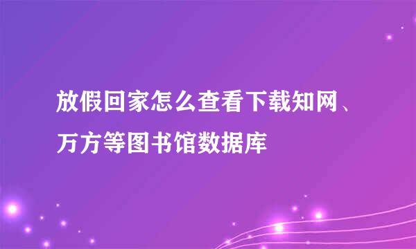 放假回家怎么查看下载知网、万方等图书馆数据库