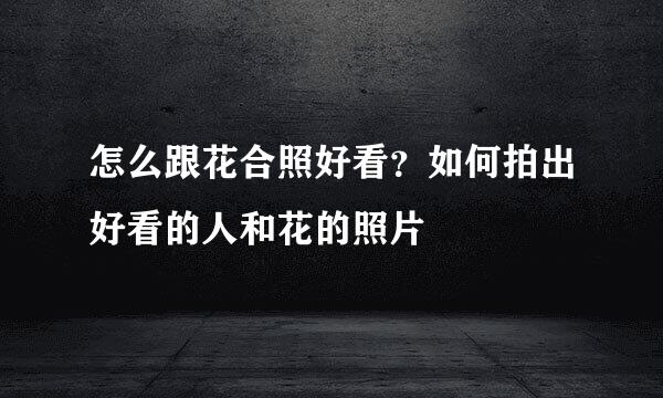 怎么跟花合照好看？如何拍出好看的人和花的照片