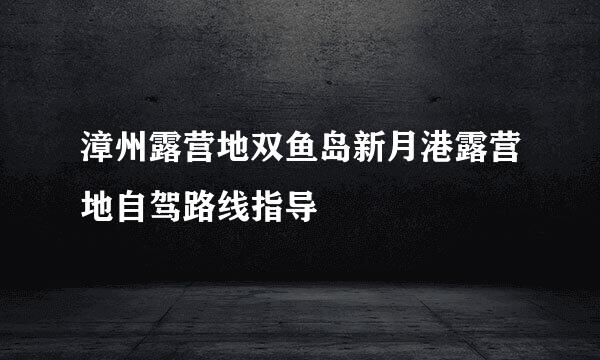 漳州露营地双鱼岛新月港露营地自驾路线指导