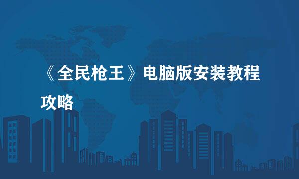 《全民枪王》电脑版安装教程攻略