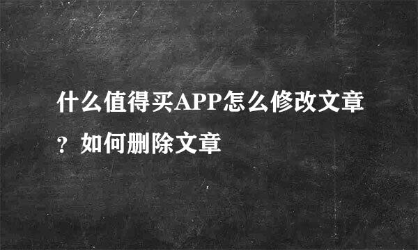 什么值得买APP怎么修改文章？如何删除文章