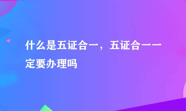 什么是五证合一，五证合一一定要办理吗