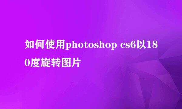 如何使用photoshop cs6以180度旋转图片