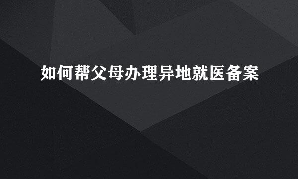如何帮父母办理异地就医备案