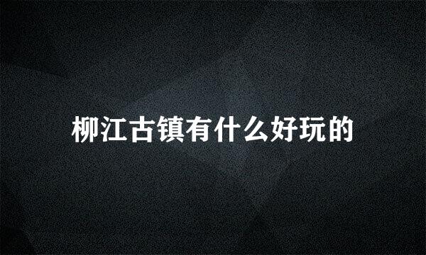 柳江古镇有什么好玩的