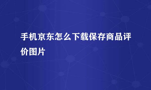 手机京东怎么下载保存商品评价图片