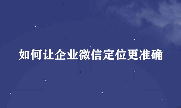 如何让企业微信定位更准确
