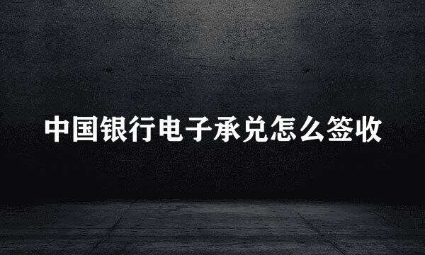 中国银行电子承兑怎么签收