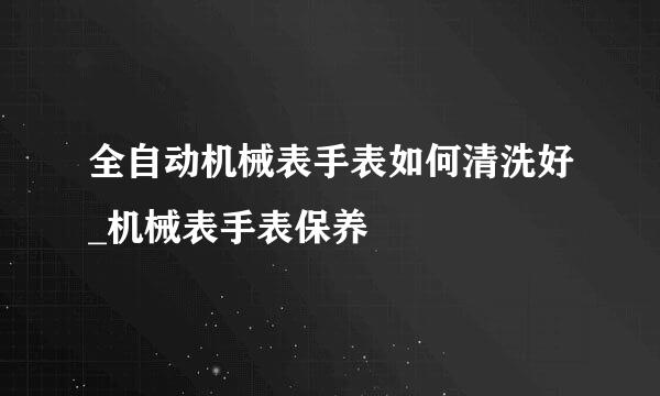 全自动机械表手表如何清洗好_机械表手表保养