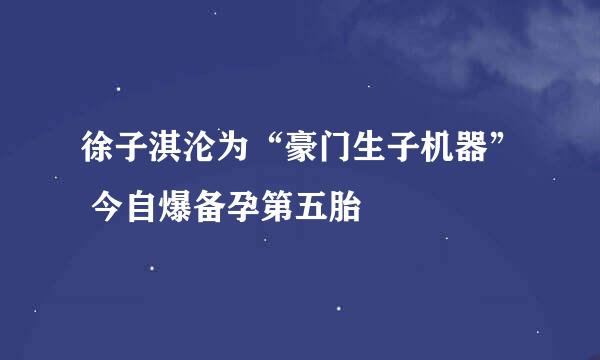 徐子淇沦为“豪门生子机器” 今自爆备孕第五胎