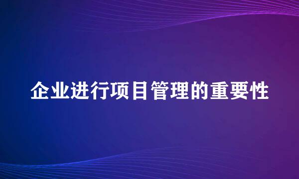 企业进行项目管理的重要性