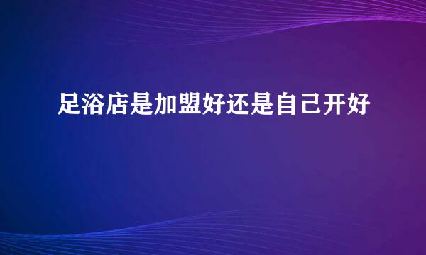 足浴店是加盟好还是自己开好