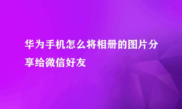 华为手机怎么将相册的图片分享给微信好友