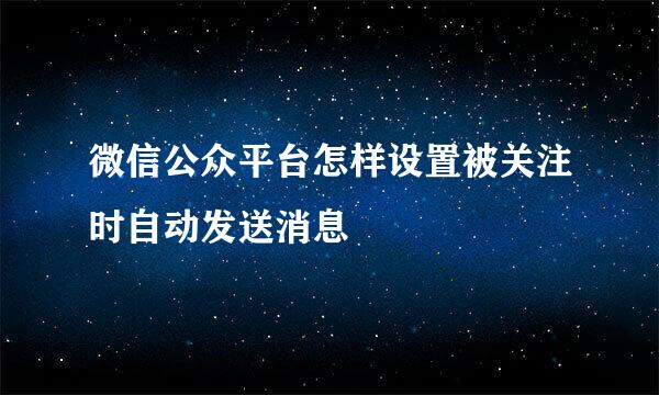微信公众平台怎样设置被关注时自动发送消息