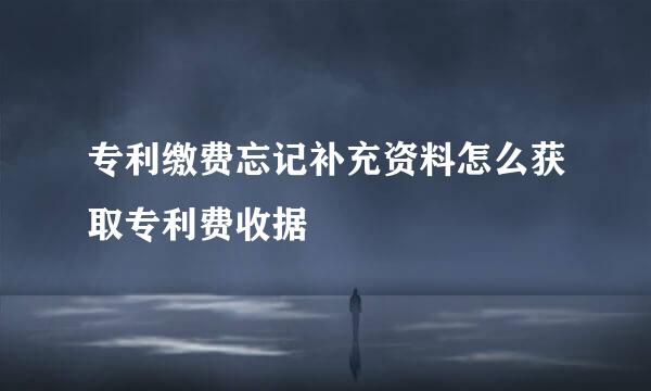 专利缴费忘记补充资料怎么获取专利费收据