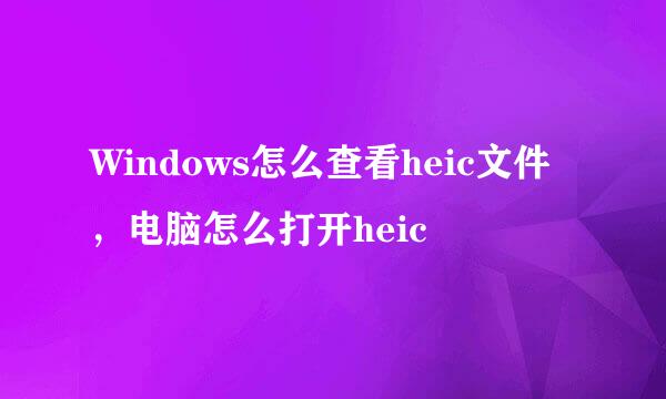 Windows怎么查看heic文件，电脑怎么打开heic