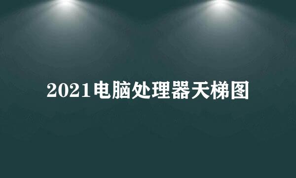2021电脑处理器天梯图