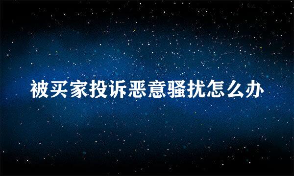 被买家投诉恶意骚扰怎么办