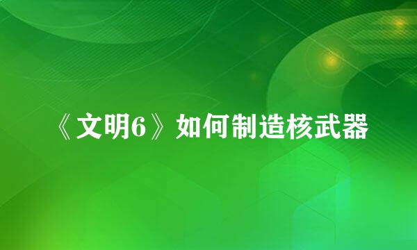 《文明6》如何制造核武器