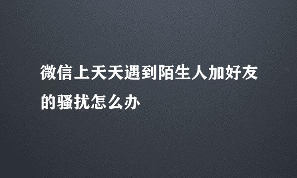 微信上天天遇到陌生人加好友的骚扰怎么办