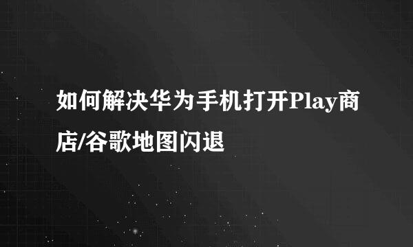 如何解决华为手机打开Play商店/谷歌地图闪退
