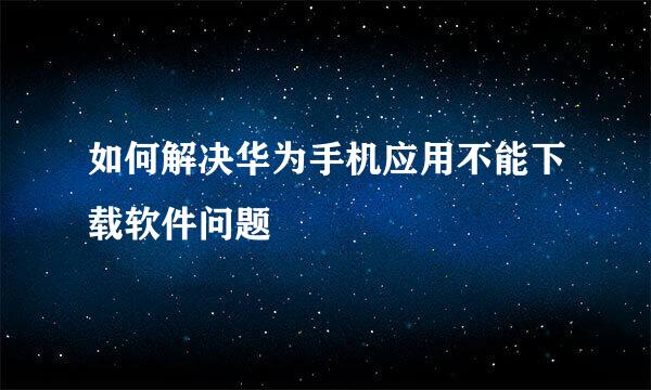 如何解决华为手机应用不能下载软件问题