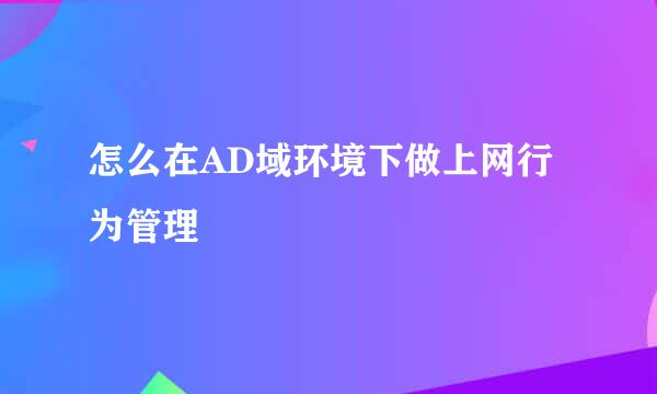 怎么在AD域环境下做上网行为管理
