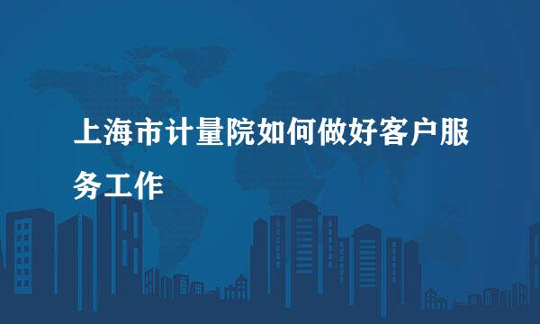 上海市计量院如何做好客户服务工作