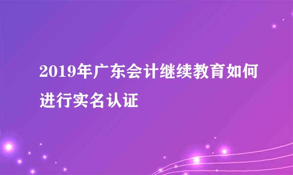 2019年广东会计继续教育如何进行实名认证