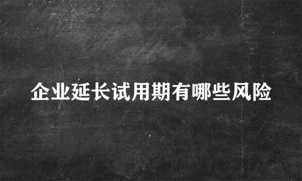 企业延长试用期有哪些风险