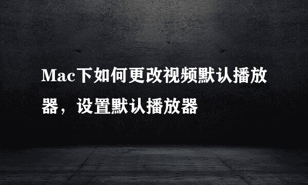 Mac下如何更改视频默认播放器，设置默认播放器