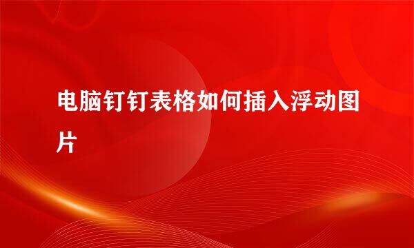 电脑钉钉表格如何插入浮动图片