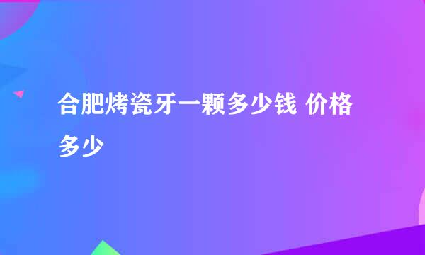 合肥烤瓷牙一颗多少钱 价格多少