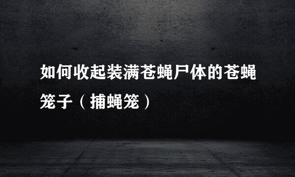 如何收起装满苍蝇尸体的苍蝇笼子（捕蝇笼）