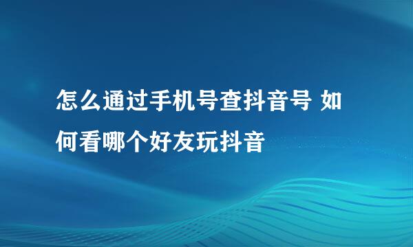怎么通过手机号查抖音号 如何看哪个好友玩抖音