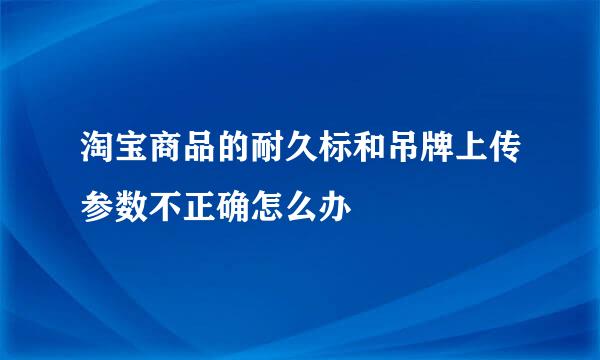 淘宝商品的耐久标和吊牌上传参数不正确怎么办