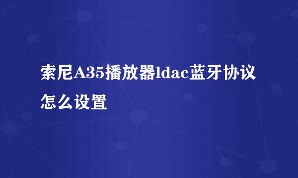 索尼A35播放器ldac蓝牙协议怎么设置