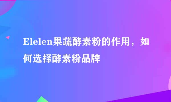 Elelen果蔬酵素粉的作用，如何选择酵素粉品牌