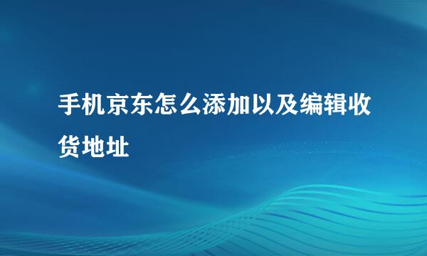 手机京东怎么添加以及编辑收货地址
