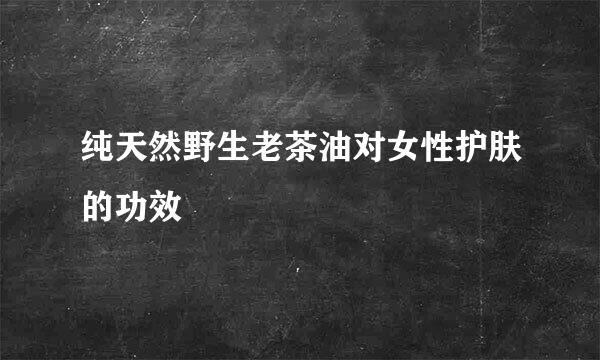 纯天然野生老茶油对女性护肤的功效