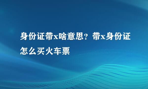 身份证带x啥意思？带x身份证怎么买火车票