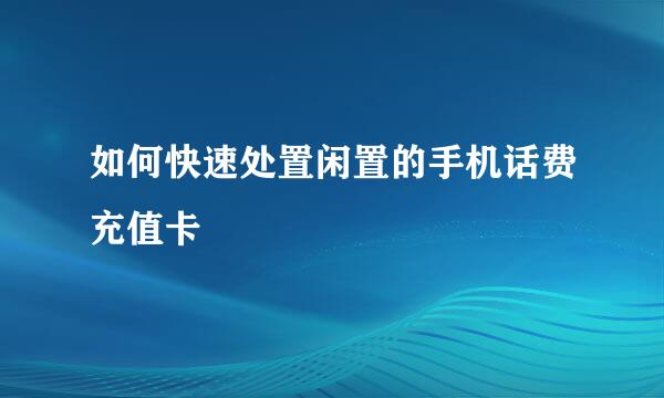 如何快速处置闲置的手机话费充值卡