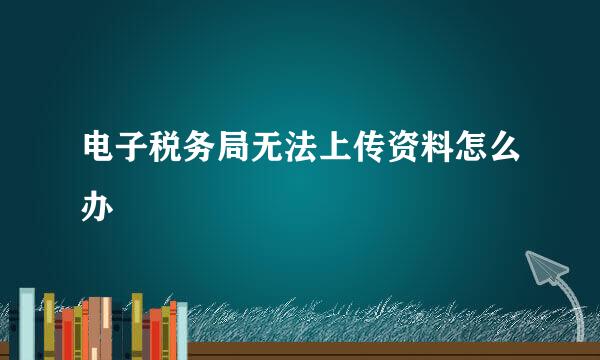 电子税务局无法上传资料怎么办