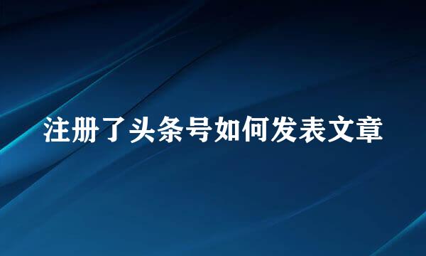 注册了头条号如何发表文章