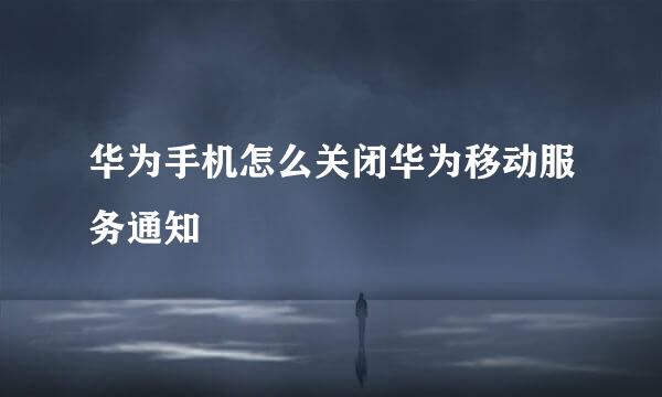 华为手机怎么关闭华为移动服务通知